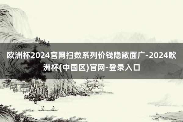 欧洲杯2024官网扫数系列价钱隐敝面广-2024欧洲杯(中国区)官网-登录入口