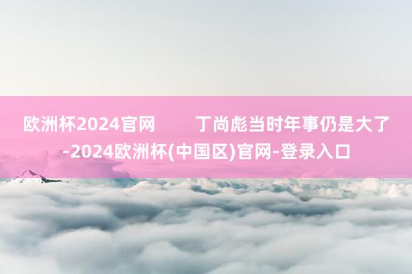 欧洲杯2024官网        丁尚彪当时年事仍是大了-2024欧洲杯(中国区)官网-登录入口