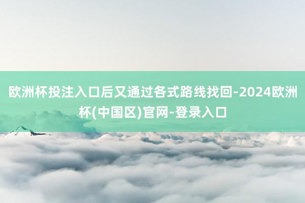 欧洲杯投注入口后又通过各式路线找回-2024欧洲杯(中国区)官网-登录入口