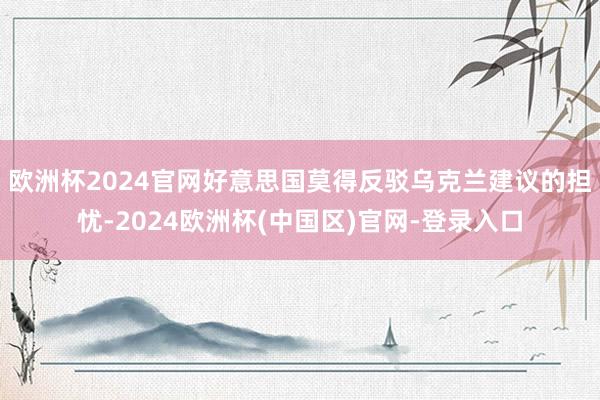 欧洲杯2024官网好意思国莫得反驳乌克兰建议的担忧-2024欧洲杯(中国区)官网-登录入口