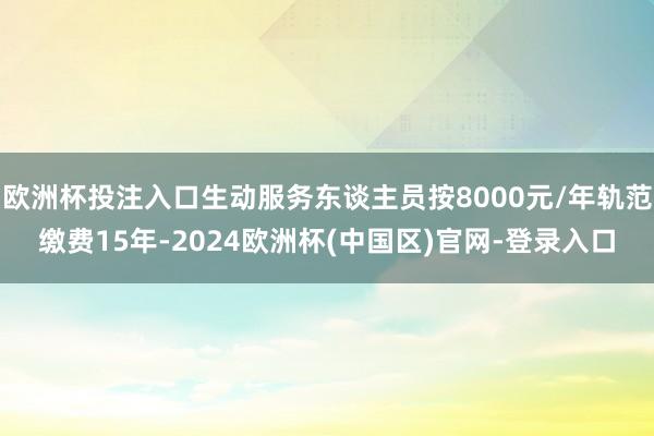 欧洲杯投注入口生动服务东谈主员按8000元/年轨范缴费15年-2024欧洲杯(中国区)官网-登录入口