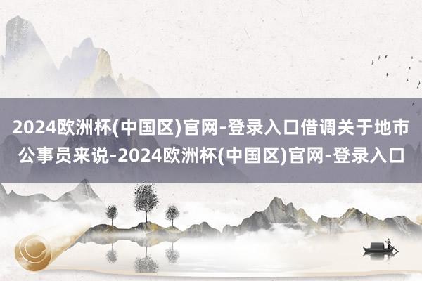 2024欧洲杯(中国区)官网-登录入口借调关于地市公事员来说-2024欧洲杯(中国区)官网-登录入口
