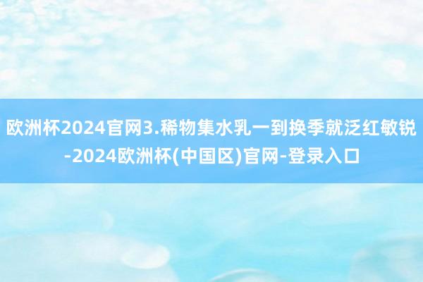 欧洲杯2024官网3.稀物集水乳一到换季就泛红敏锐-2024欧洲杯(中国区)官网-登录入口