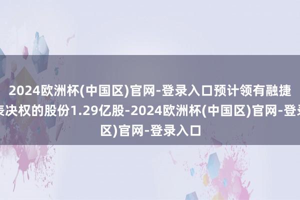 2024欧洲杯(中国区)官网-登录入口预计领有融捷健康表决权的股份1.29亿股-2024欧洲杯(中国区)官网-登录入口