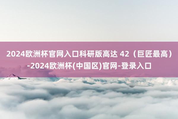 2024欧洲杯官网入口科研版高达 42（巨匠最高）-2024欧洲杯(中国区)官网-登录入口
