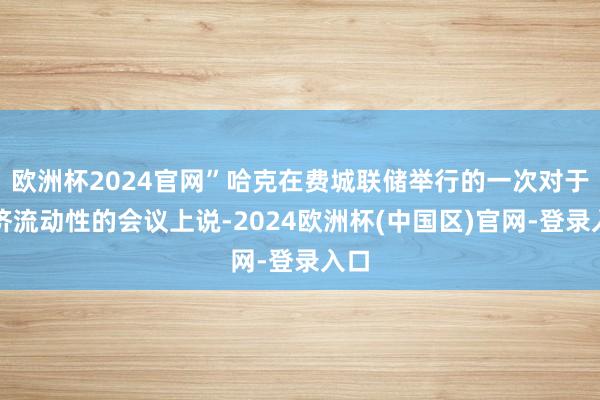 欧洲杯2024官网”哈克在费城联储举行的一次对于经济流动性的会议上说-2024欧洲杯(中国区)官网-登录入口