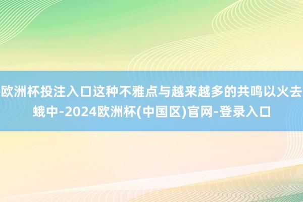 欧洲杯投注入口 这种不雅点与越来越多的共鸣以火去蛾中-2024欧洲杯(中国区)官网-登录入口