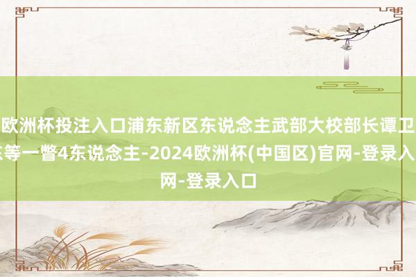 欧洲杯投注入口浦东新区东说念主武部大校部长谭卫东等一瞥4东说念主-2024欧洲杯(中国区)官网-登录入口
