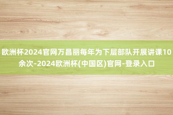 欧洲杯2024官网万昌丽每年为下层部队开展讲课10余次-2024欧洲杯(中国区)官网-登录入口