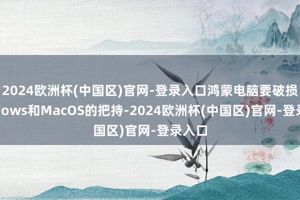 2024欧洲杯(中国区)官网-登录入口鸿蒙电脑要破损Windows和MacOS的把持-2024欧洲杯(中国区)官网-登录入口