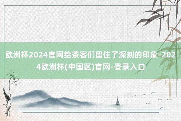 欧洲杯2024官网给茶客们留住了深刻的印象-2024欧洲杯(中国区)官网-登录入口
