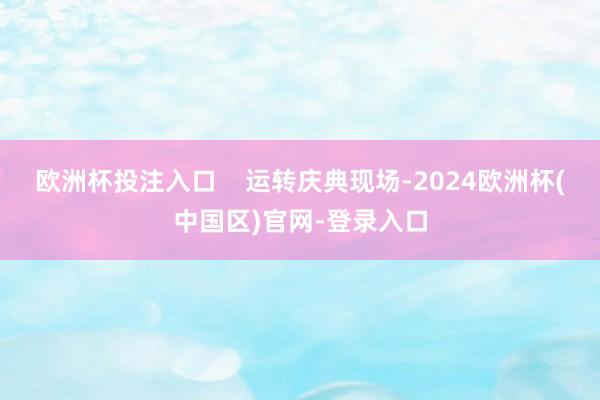 欧洲杯投注入口    运转庆典现场-2024欧洲杯(中国区)官网-登录入口