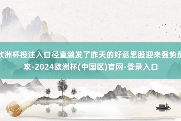 欧洲杯投注入口径直激发了昨天的好意思股迎来强势反攻-2024欧洲杯(中国区)官网-登录入口