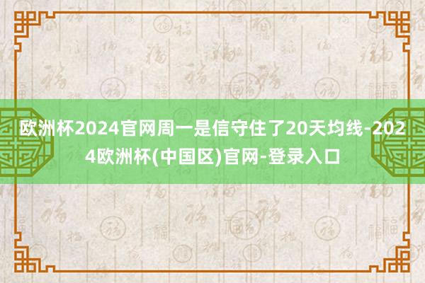 欧洲杯2024官网周一是信守住了20天均线-2024欧洲杯(中国区)官网-登录入口