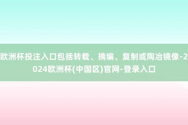 欧洲杯投注入口包括转载、摘编、复制或陶冶镜像-2024欧洲杯(中国区)官网-登录入口