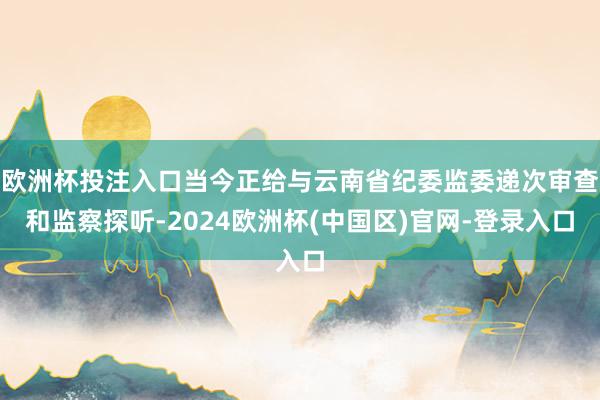 欧洲杯投注入口当今正给与云南省纪委监委递次审查和监察探听-2024欧洲杯(中国区)官网-登录入口