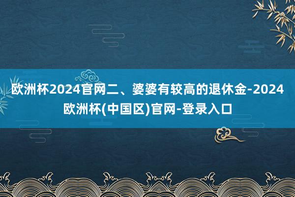 欧洲杯2024官网二、婆婆有较高的退休金-2024欧洲杯(中国区)官网-登录入口
