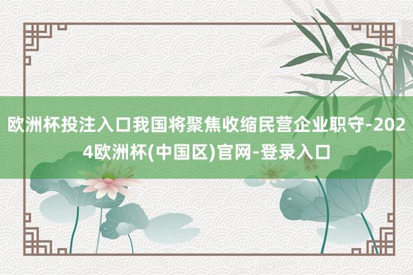 欧洲杯投注入口我国将聚焦收缩民营企业职守-2024欧洲杯(中国区)官网-登录入口