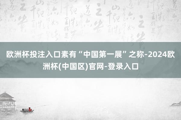 欧洲杯投注入口素有“中国第一展”之称-2024欧洲杯(中国区)官网-登录入口
