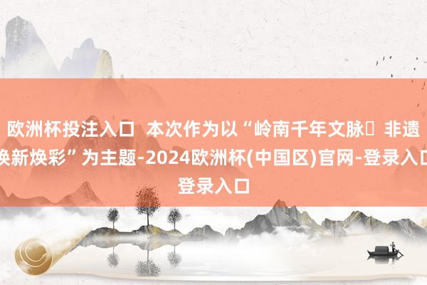 欧洲杯投注入口  本次作为以“岭南千年文脉・非遗焕新焕彩”为主题-2024欧洲杯(中国区)官网-登录入口