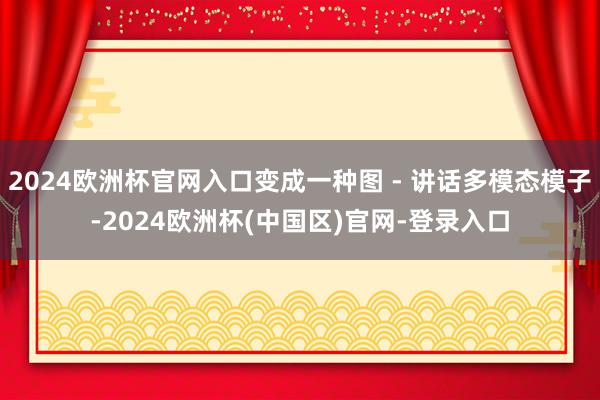 2024欧洲杯官网入口变成一种图 - 讲话多模态模子-2024欧洲杯(中国区)官网-登录入口