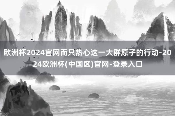 欧洲杯2024官网而只热心这一大群原子的行动-2024欧洲杯(中国区)官网-登录入口