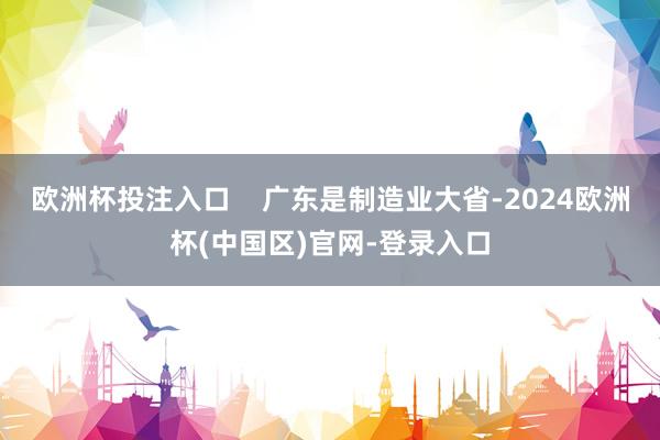 欧洲杯投注入口    广东是制造业大省-2024欧洲杯(中国区)官网-登录入口