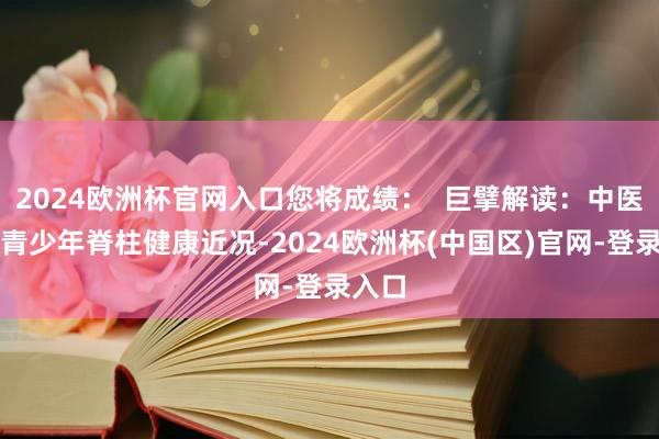2024欧洲杯官网入口您将成绩: 巨擘解读:中医分解青少年脊柱健康近况-2024欧洲杯(中国区)官网-登录入口