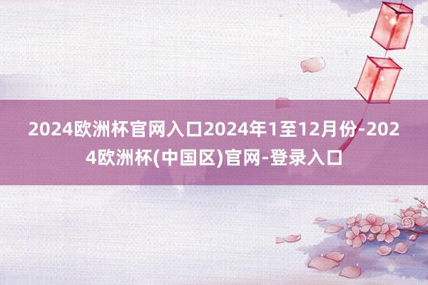2024欧洲杯官网入口　　2024年1至12月份-2024欧洲杯(中国区)官网-登录入口