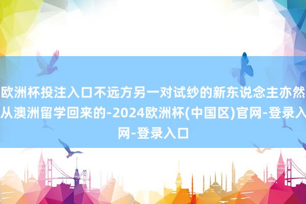 欧洲杯投注入口不远方另一对试纱的新东说念主亦然刚从澳洲留学回来的-2024欧洲杯(中国区)官网-登录入口