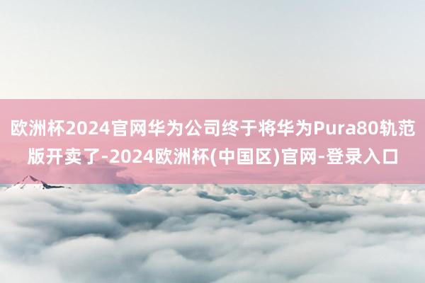 欧洲杯2024官网华为公司终于将华为Pura80轨范版开卖了-2024欧洲杯(中国区)官网-登录入口