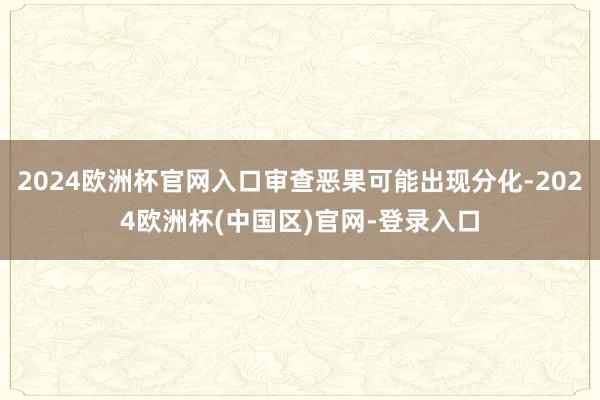 2024欧洲杯官网入口审查恶果可能出现分化-2024欧洲杯(中国区)官网-登录入口