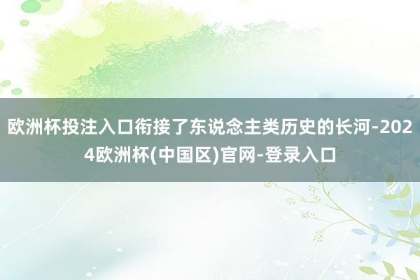 欧洲杯投注入口衔接了东说念主类历史的长河-2024欧洲杯(中国区)官网-登录入口