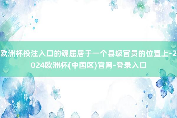 欧洲杯投注入口的确屈居于一个县级官员的位置上-2024欧洲杯(中国区)官网-登录入口