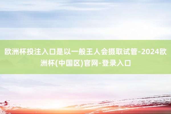 欧洲杯投注入口是以一般王人会摄取试管-2024欧洲杯(中国区)官网-登录入口
