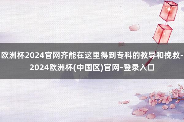 欧洲杯2024官网齐能在这里得到专科的教导和挽救-2024欧洲杯(中国区)官网-登录入口