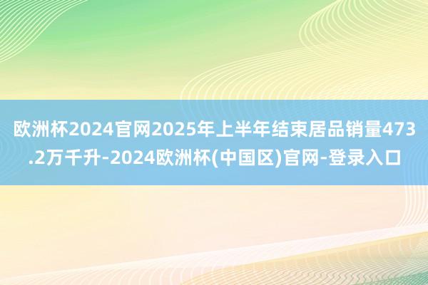 欧洲杯2024官网2025年上半年结束居品销量473.2万千升-2024欧洲杯(中国区)官网-登录入口