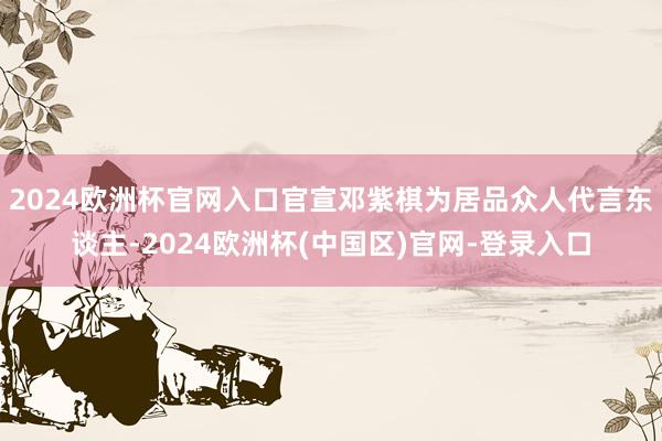 2024欧洲杯官网入口官宣邓紫棋为居品众人代言东谈主-2024欧洲杯(中国区)官网-登录入口
