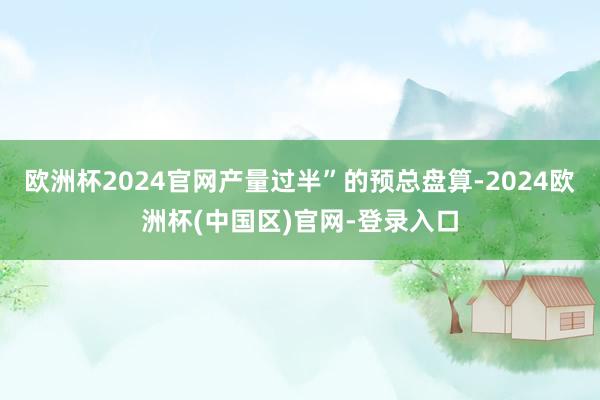 欧洲杯2024官网产量过半”的预总盘算-2024欧洲杯(中国区)官网-登录入口