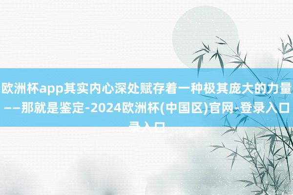 欧洲杯app其实内心深处赋存着一种极其庞大的力量——那就是鉴定-2024欧洲杯(中国区)官网-登录入口