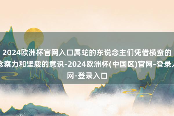2024欧洲杯官网入口属蛇的东说念主们凭借横蛮的瞻念察力和坚毅的意识-2024欧洲杯(中国区)官网-登录入口
