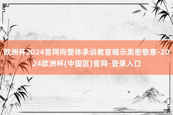 欧洲杯2024官网向整体承训教官暗示奥密敬意-2024欧洲杯(中国区)官网-登录入口