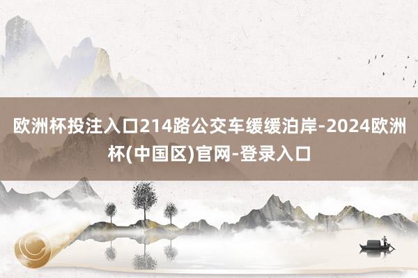 欧洲杯投注入口214路公交车缓缓泊岸-2024欧洲杯(中国区)官网-登录入口