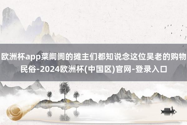 欧洲杯app菜阛阓的摊主们都知说念这位吴老的购物民俗-2024欧洲杯(中国区)官网-登录入口