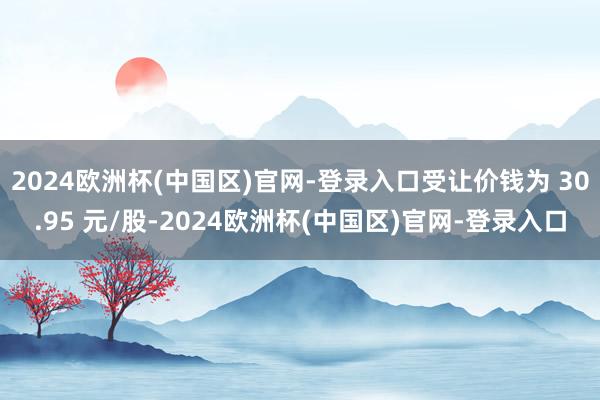 2024欧洲杯(中国区)官网-登录入口受让价钱为 30.95 元/股-2024欧洲杯(中国区)官网-登录入口