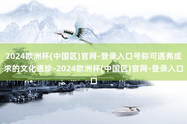 2024欧洲杯(中国区)官网-登录入口号称可遇弗成求的文化遗珍-2024欧洲杯(中国区)官网-登录入口