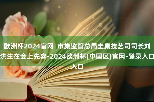 欧洲杯2024官网  市集监管总局圭臬技艺司司长刘洪生在会上先容-2024欧洲杯(中国区)官网-登录入口