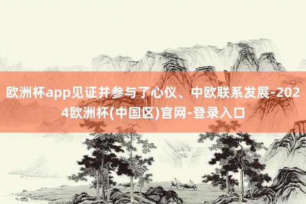 欧洲杯app见证并参与了心仪、中欧联系发展-2024欧洲杯(中国区)官网-登录入口
