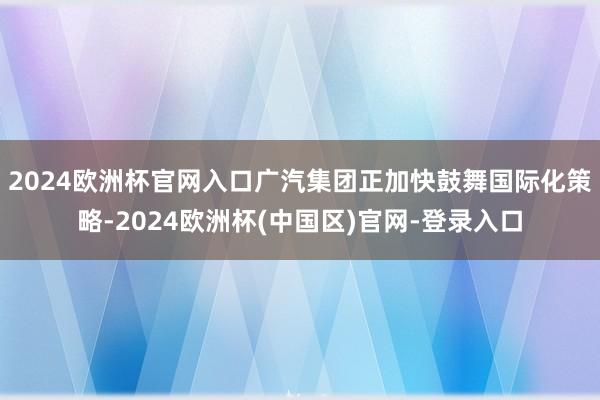 2024欧洲杯官网入口　　广汽集团正加快鼓舞国际化策略-2024欧洲杯(中国区)官网-登录入口