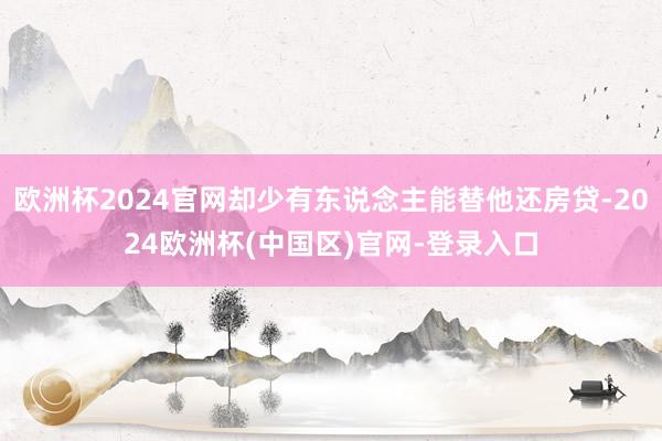 欧洲杯2024官网却少有东说念主能替他还房贷-2024欧洲杯(中国区)官网-登录入口